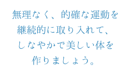 無理なく、的確な運動を継続的に取り入れて、しなやかで美しい体を作りましょう。