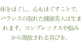 体をほぐし、心もほぐすことで、バランスの取れた健康美人は生まれます。コンプレックスや悩みから開放される喜びを。